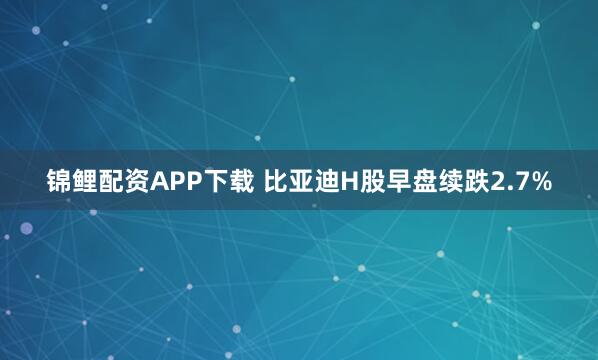 锦鲤配资APP下载 比亚迪H股早盘续跌2.7%