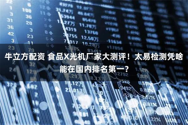 牛立方配资 食品X光机厂家大测评！太易检测凭啥能在国内排名第一？