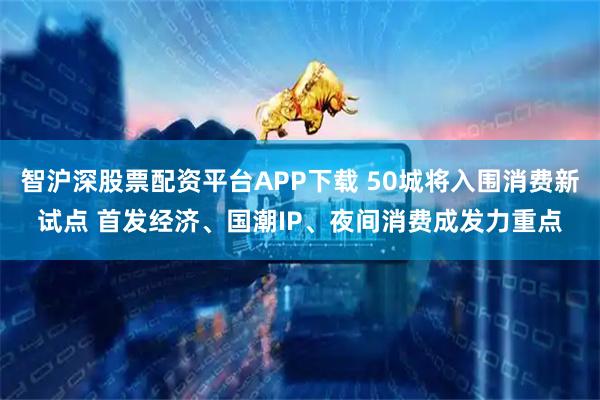 智沪深股票配资平台APP下载 50城将入围消费新试点 首发经济、国潮IP、夜间消费成发力重点