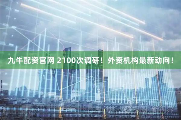 九牛配资官网 2100次调研！外资机构最新动向！
