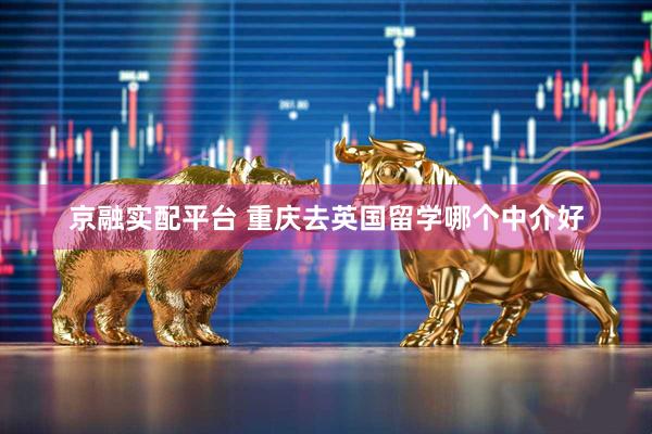 京融实配平台 重庆去英国留学哪个中介好