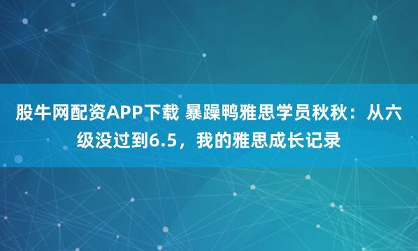 股牛网配资APP下载 暴躁鸭雅思学员秋秋：从六级没过到6.5，我的雅思成长记录