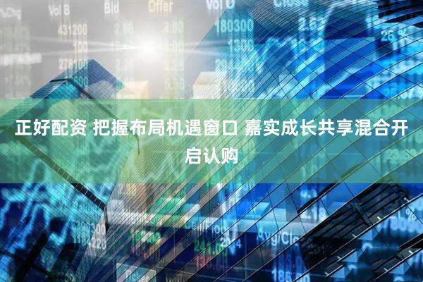 正好配资 把握布局机遇窗口 嘉实成长共享混合开启认购