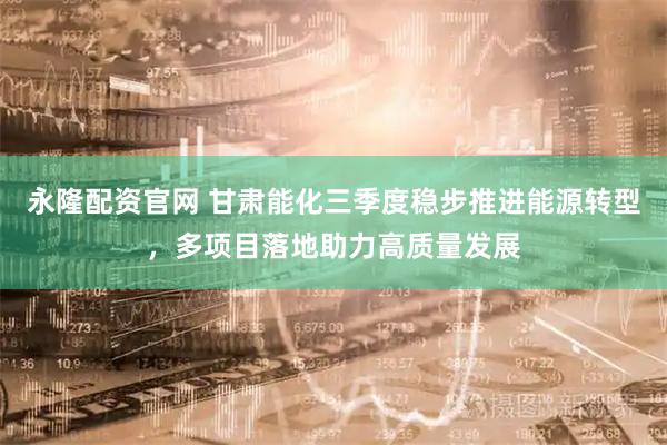 永隆配资官网 甘肃能化三季度稳步推进能源转型，多项目落地助力高质量发展