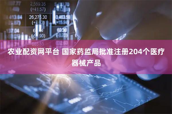 农业配资网平台 国家药监局批准注册204个医疗器械产品