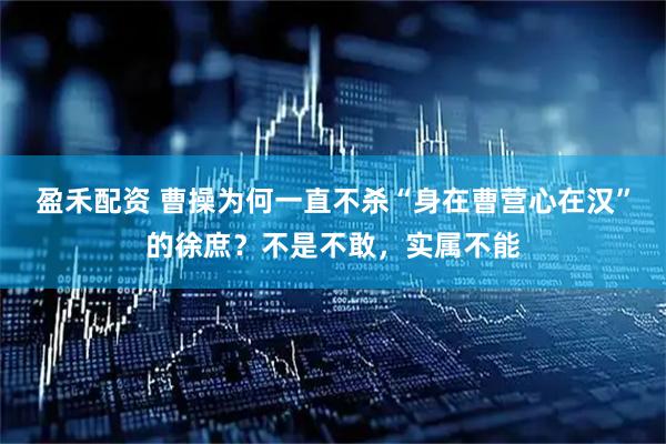 盈禾配资 曹操为何一直不杀“身在曹营心在汉”的徐庶？不是不敢，实属不能