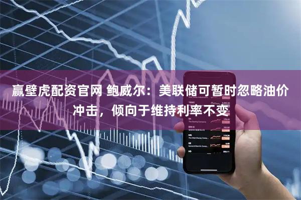 赢壁虎配资官网 鲍威尔：美联储可暂时忽略油价冲击，倾向于维持利率不变