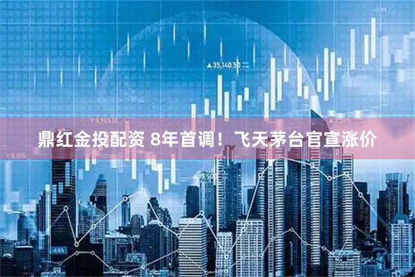 鼎红金投配资 8年首调！飞天茅台官宣涨价