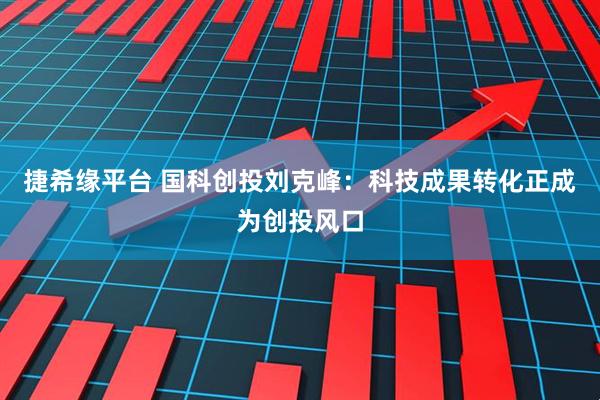 捷希缘平台 国科创投刘克峰：科技成果转化正成为创投风口