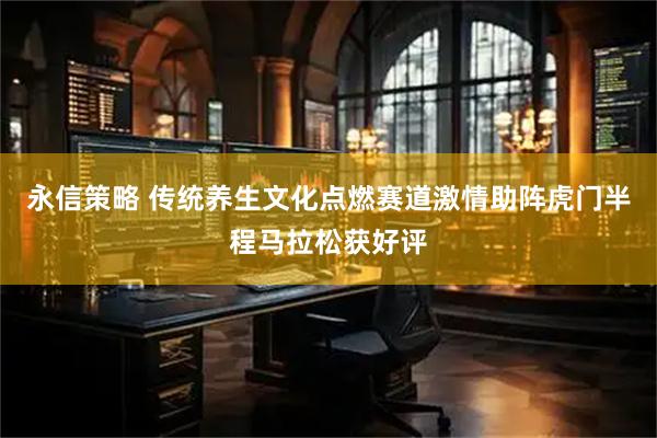 永信策略 传统养生文化点燃赛道激情助阵虎门半程马拉松获好评