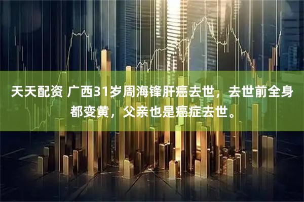 天天配资 广西31岁周海锋肝癌去世，去世前全身都变黄，父亲也是癌症去世。