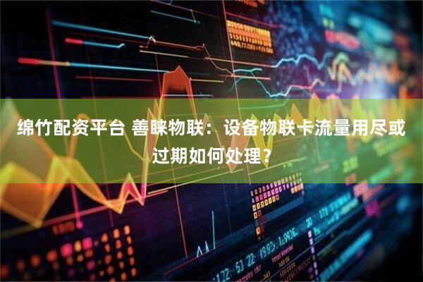 绵竹配资平台 善睐物联：设备物联卡流量用尽或过期如何处理？