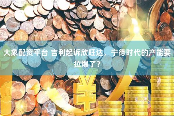 大象配资平台 吉利起诉欣旺达，宁德时代的产能要拉爆了？
