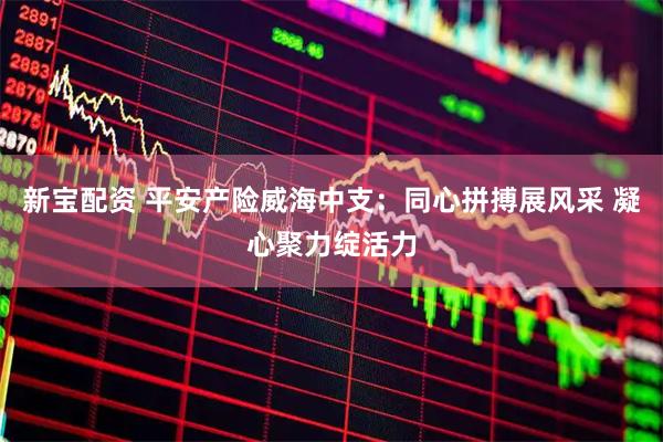新宝配资 平安产险威海中支：同心拼搏展风采 凝心聚力绽活力