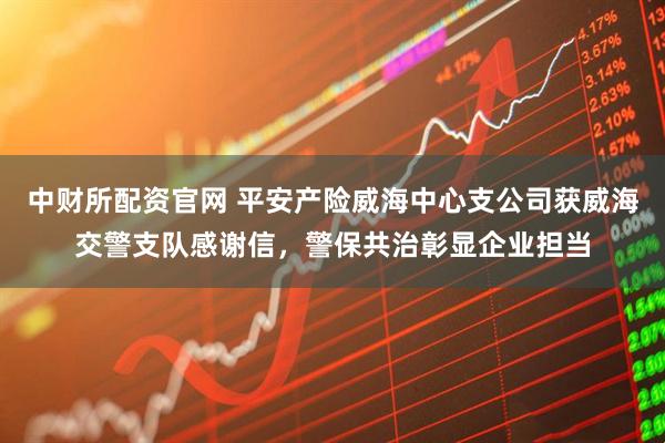 中财所配资官网 平安产险威海中心支公司获威海交警支队感谢信，警保共治彰显企业担当