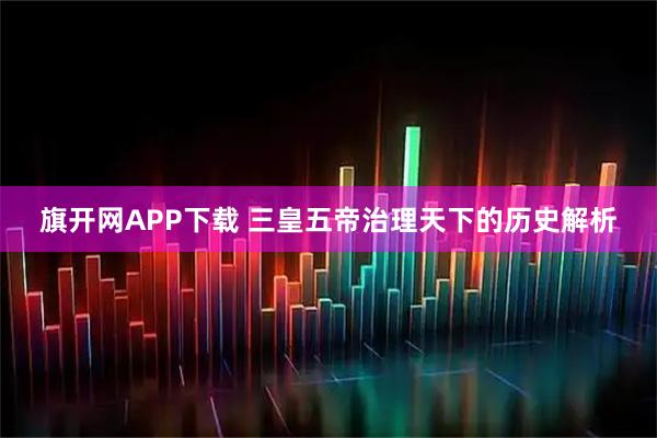 旗开网APP下载 三皇五帝治理天下的历史解析