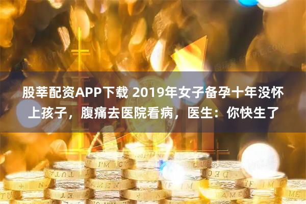 股莘配资APP下载 2019年女子备孕十年没怀上孩子，腹痛去医院看病，医生：你快生了