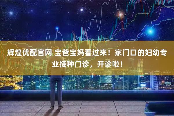 辉煌优配官网 宝爸宝妈看过来！家门口的妇幼专业接种门诊，开诊啦！