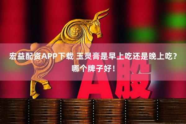 宏益配资APP下载 玉灵膏是早上吃还是晚上吃？哪个牌子好！