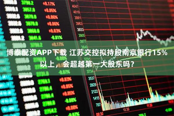 博泰配资APP下载 江苏交控拟持股南京银行15%以上，会超越第一大股东吗？