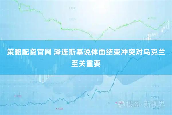 策略配资官网 泽连斯基说体面结束冲突对乌克兰至关重要