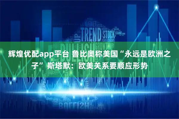 辉煌优配app平台 鲁比奥称美国“永远是欧洲之子” 斯塔默：欧美关系要顺应形势