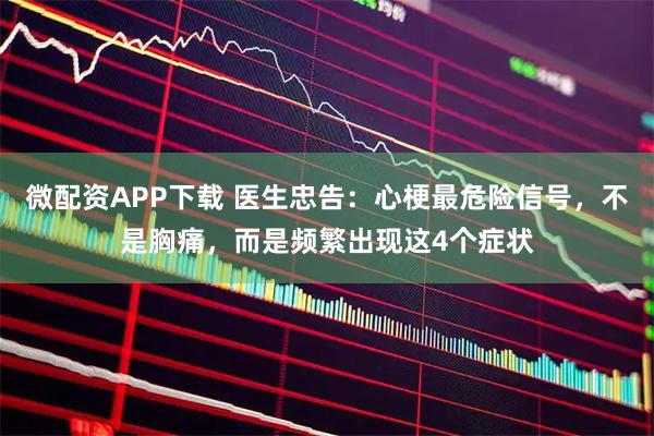 微配资APP下载 医生忠告：心梗最危险信号，不是胸痛，而是频繁出现这4个症状
