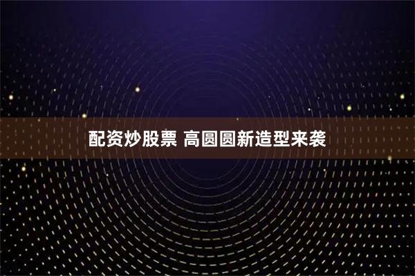 配资炒股票 高圆圆新造型来袭