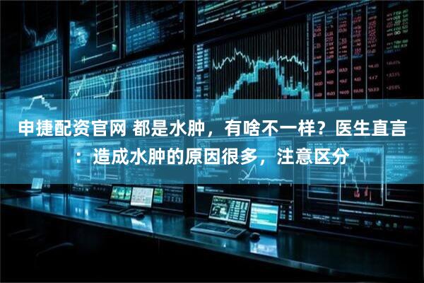申捷配资官网 都是水肿，有啥不一样？医生直言：造成水肿的原因很多，注意区分
