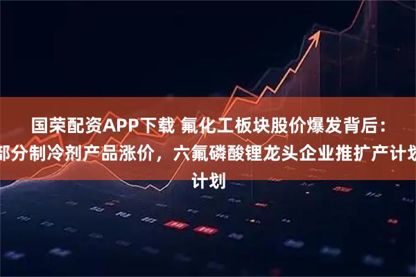 国荣配资APP下载 氟化工板块股价爆发背后：部分制冷剂产品涨价，六氟磷酸锂龙头企业推扩产计划