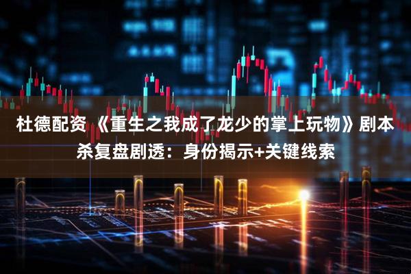 杜德配资 《重生之我成了龙少的掌上玩物》剧本杀复盘剧透：身份揭示+关键线索